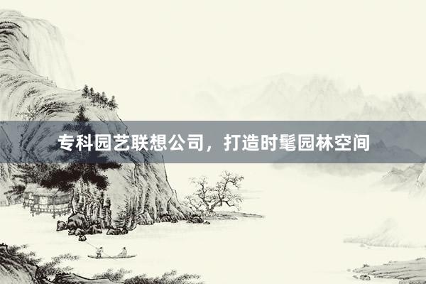 专科园艺联想公司，打造时髦园林空间