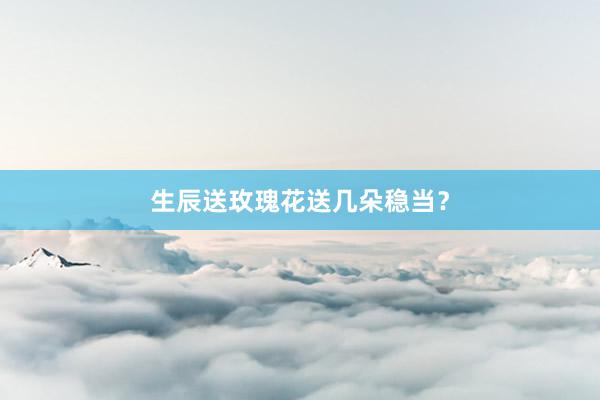 生辰送玫瑰花送几朵稳当？
