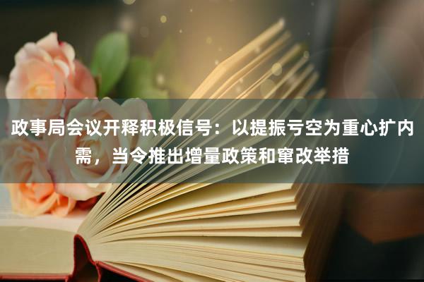 政事局会议开释积极信号：以提振亏空为重心扩内需，当令推出增量政策和窜改举措